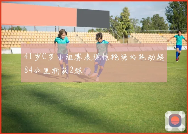 41岁C罗小组赛表现惊艳场均跑动超84公里斩获2球