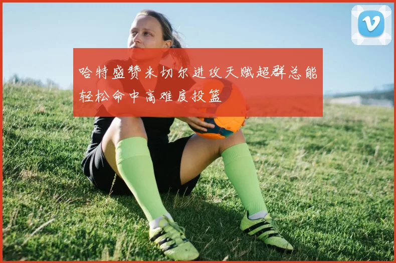 哈特盛赞米切尔进攻天赋超群总能轻松命中高难度投篮
