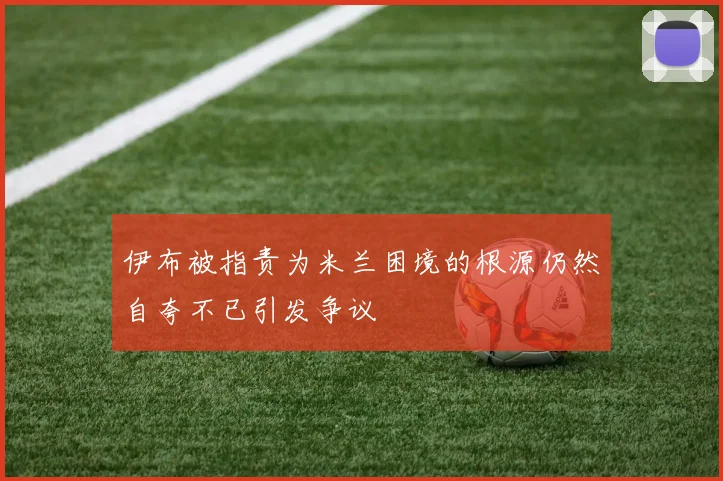 伊布被指责为米兰困境的根源仍然自夸不已引发争议