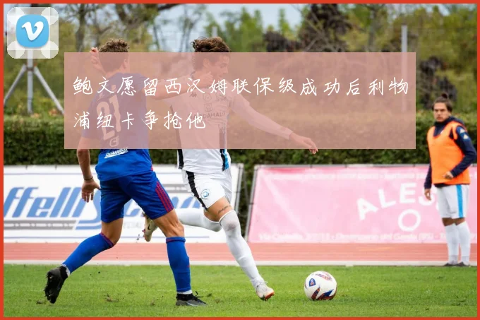 鲍文愿留西汉姆联保级成功后利物浦纽卡争抢他