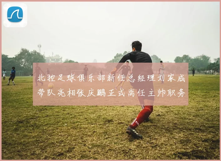 北控足球俱乐部新任总经理刘家成带队亮相张庆鹏正式离任主帅职务