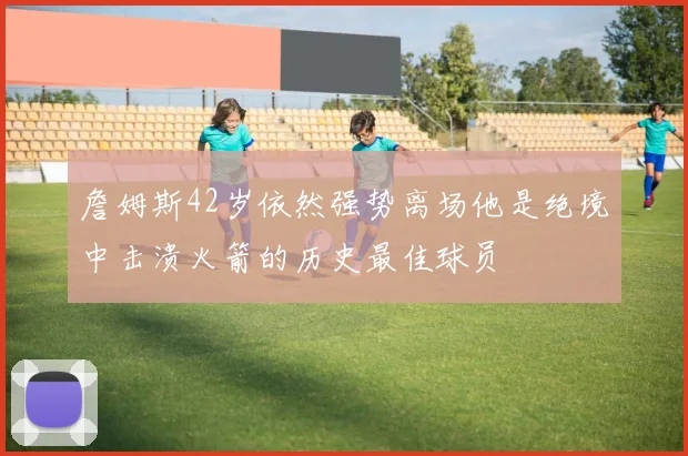 詹姆斯42岁依然强势离场他是绝境中击溃火箭的历史最佳球员