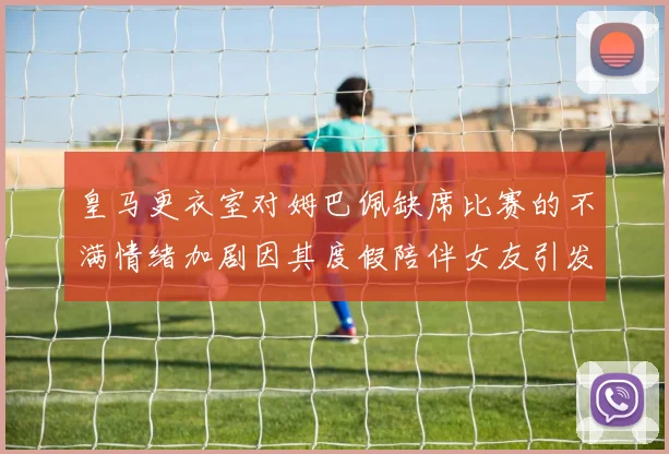 皇马更衣室对姆巴佩缺席比赛的不满情绪加剧因其度假陪伴女友引发争议