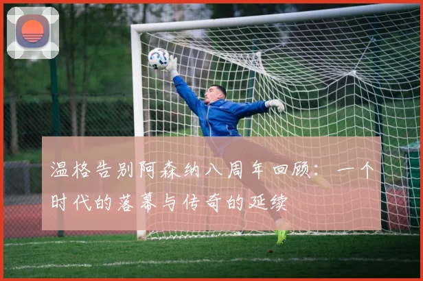 温格告别阿森纳八周年回顾：一个时代的落幕与传奇的延续