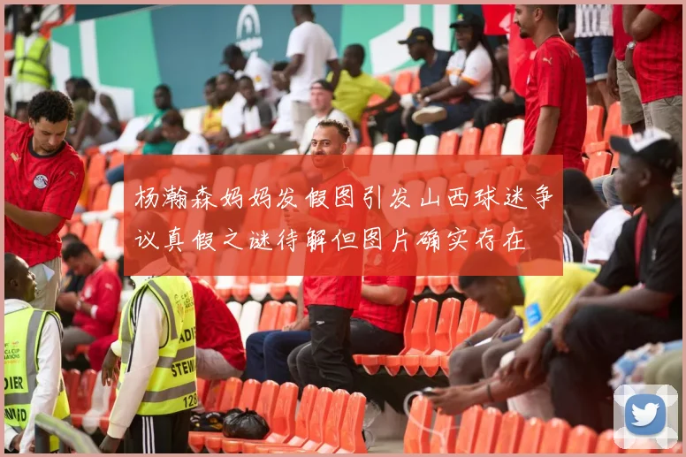 杨瀚森妈妈发假图引发山西球迷争议真假之谜待解但图片确实存在