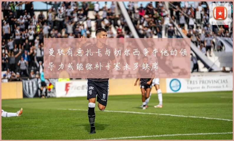 曼联有意扎卡与切尔西争夺他的领导力或能弥补卡塞米罗缺席