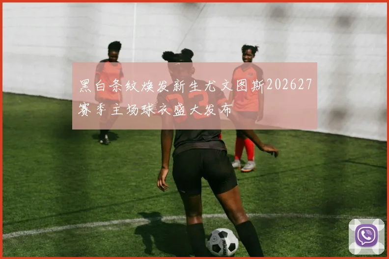 黑白条纹焕发新生尤文图斯202627赛季主场球衣盛大发布