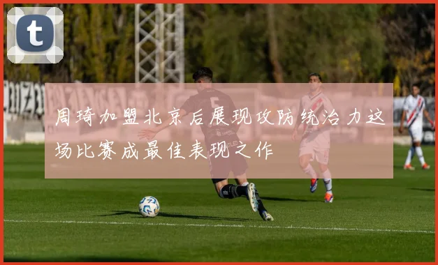 周琦加盟北京后展现攻防统治力这场比赛成最佳表现之作
