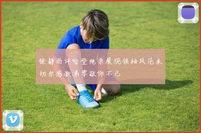 徐静雨评哈登绝杀展现领袖风范米切尔感激涕零敬仰不已