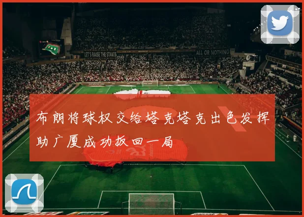 布朗将球权交给塔克塔克出色发挥助广厦成功扳回一局
