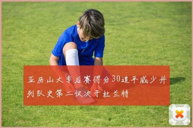亚历山大季后赛得分30追平威少并列队史第二仅次于杜兰特