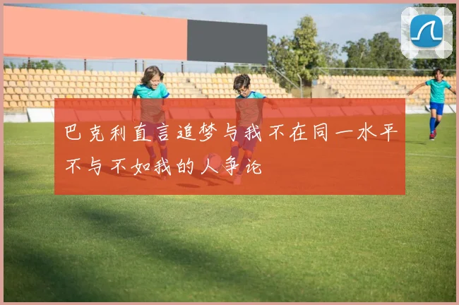 巴克利直言追梦与我不在同一水平不与不如我的人争论